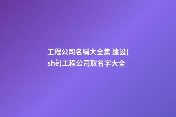 工程公司名稱大全集 建設(shè)工程公司取名字大全